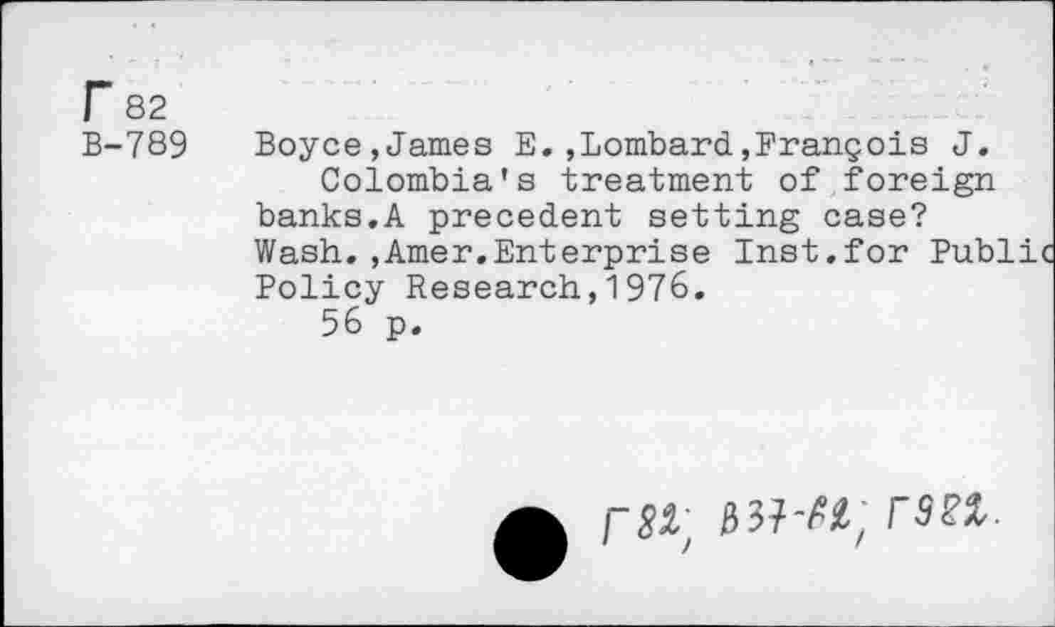 ﻿r 82
B-789
Boyce,James E.,Lombard,François J.
Colombia's treatment of foreign banks.A precedent setting case? Wash. ,Amer.Enterprise Inst.for Pub' Policy Research,1976.
56 p.
